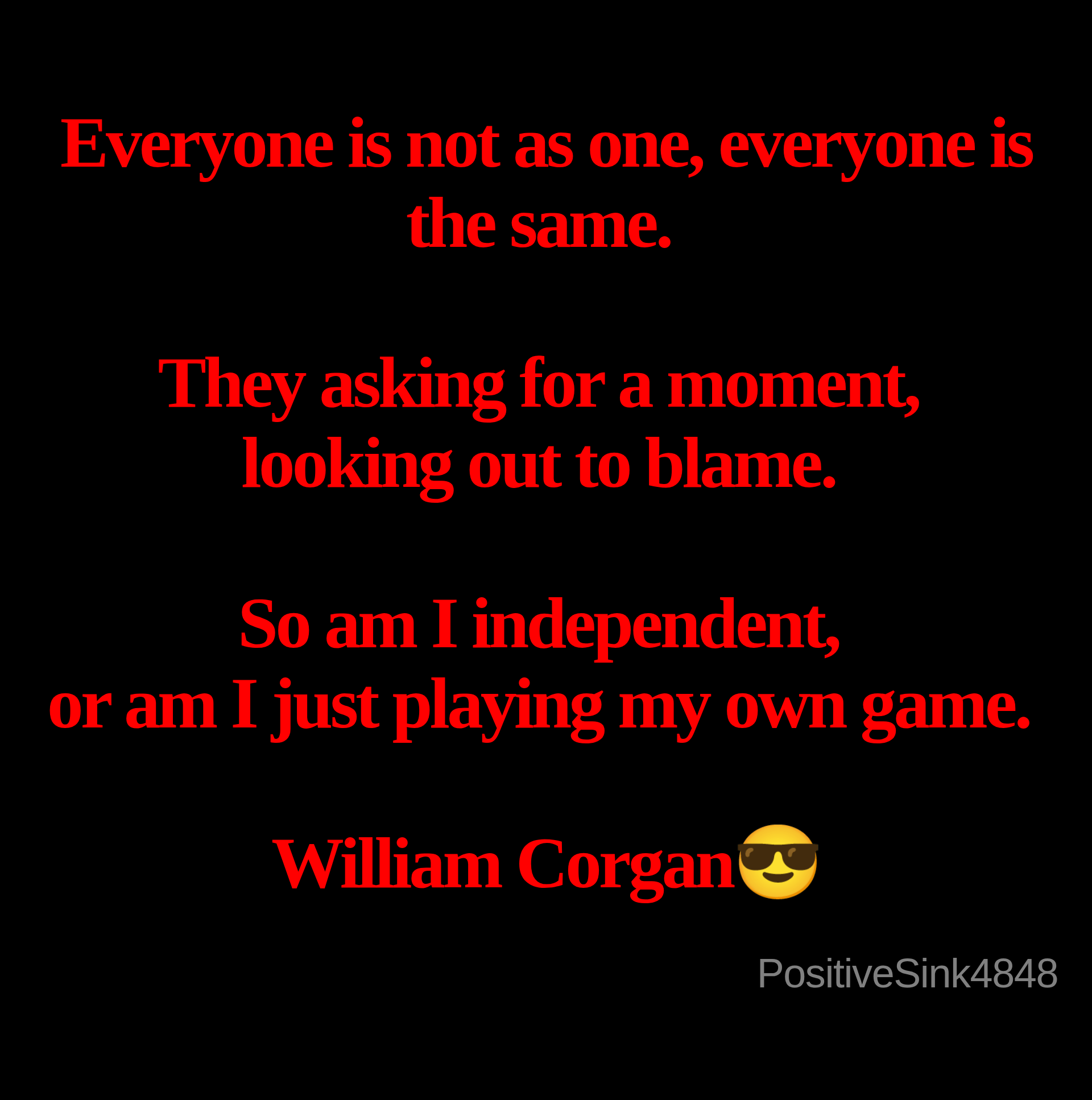 Inspirational quote:Everyone is not as one, everyone is the same.&nbsp;

They asking for a moment,&nbsp;
looking out to blame.&nbsp;

So am I independent,&nbsp;
or am I just playing my own game.&nbsp;

William Corgan😎
 by PositiveSink4848