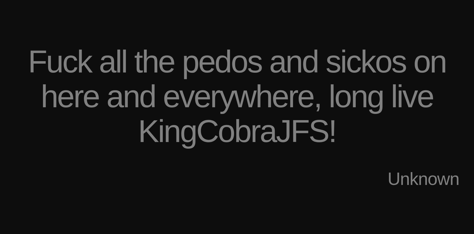 Inspirational quote:Fuck all the pedos and sickos on here and everywhere, long live KingCobraJFS! by Unknown