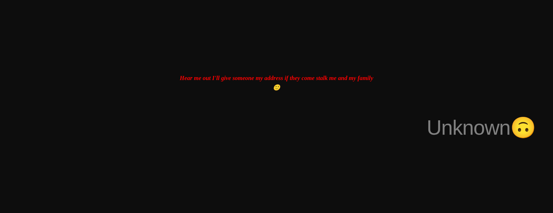 Inspirational quote:Hear me out I'll give someone my address if they come stalk me and my family
🙂 by Unknown🙃