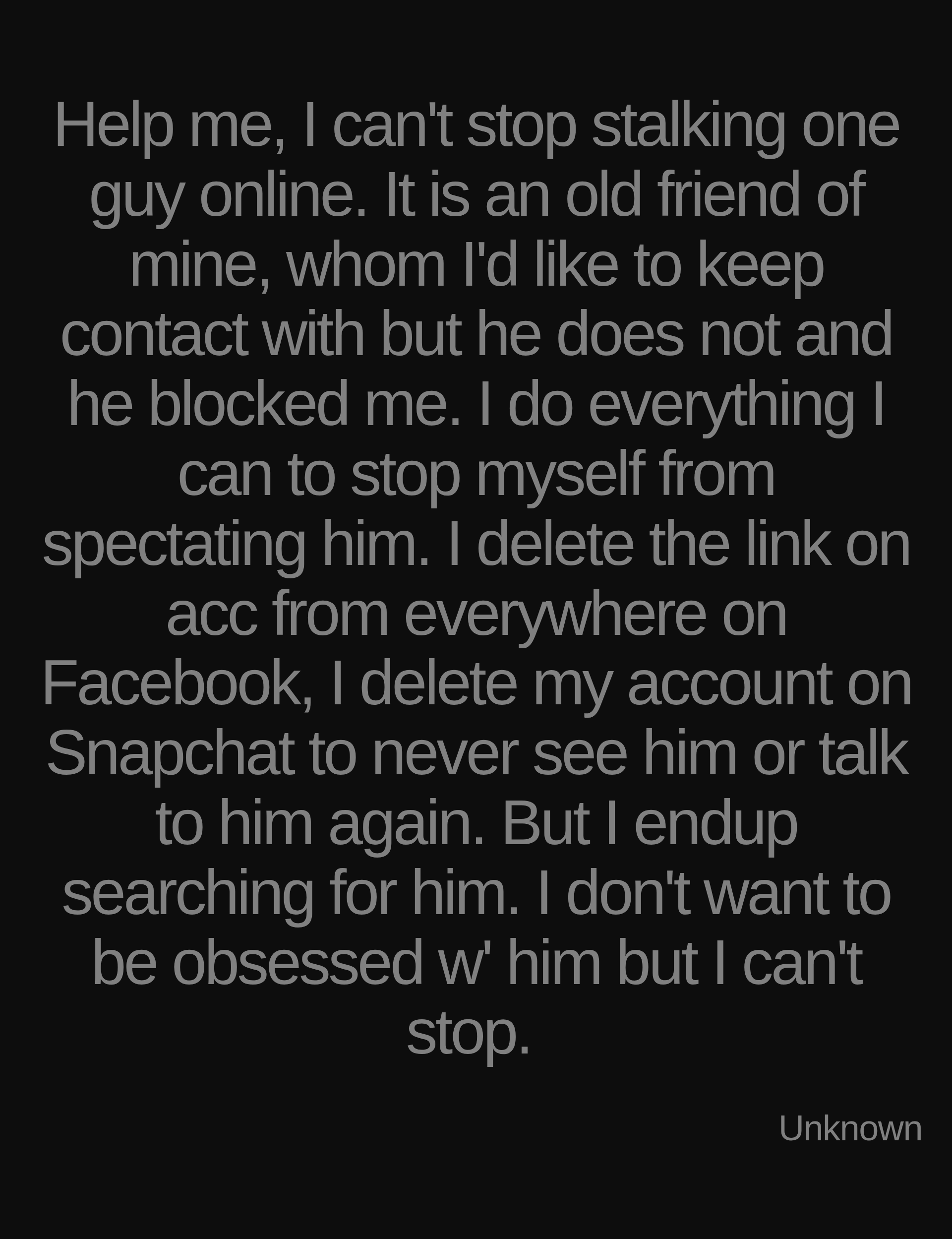 Inspirational quote:Help me, I can't stop stalking one guy online. It is an old friend of mine, whom I'd like to keep contact with but he does not and he blocked me. I do everything I can to stop myself from spectating him. I delete the link on acc from everywhere on Facebook, I delete my account on Snapchat to never see him or talk to him again. But I endup searching for him. I don't want to be obsessed w' him but I can't stop.  by Unknown