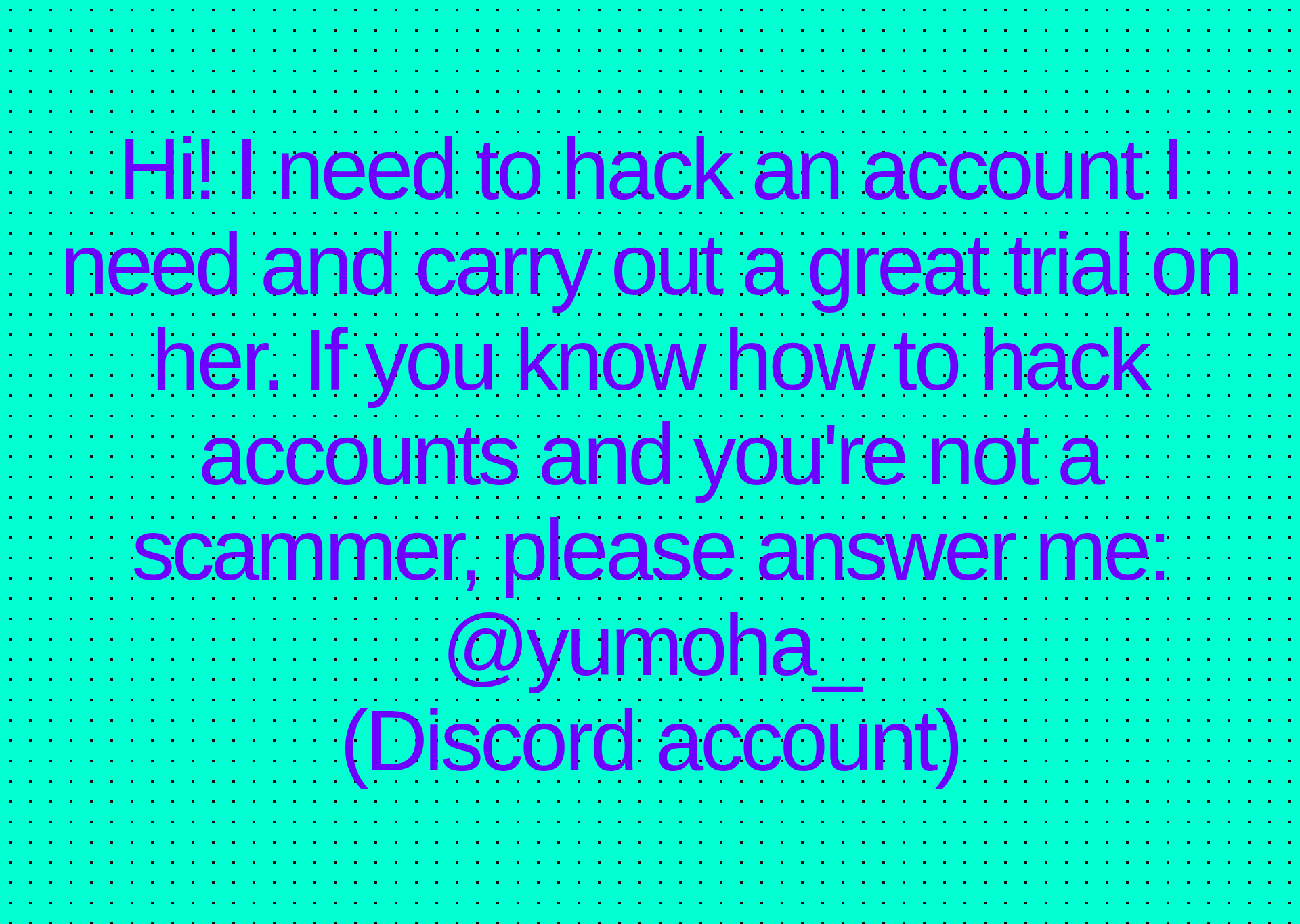 Inspirational quote:Hi! I need to hack an account I need and carry out a great trial on her. If you know how to hack accounts and you're not a scammer, please answer me:
@yumoha_
(Discord account)