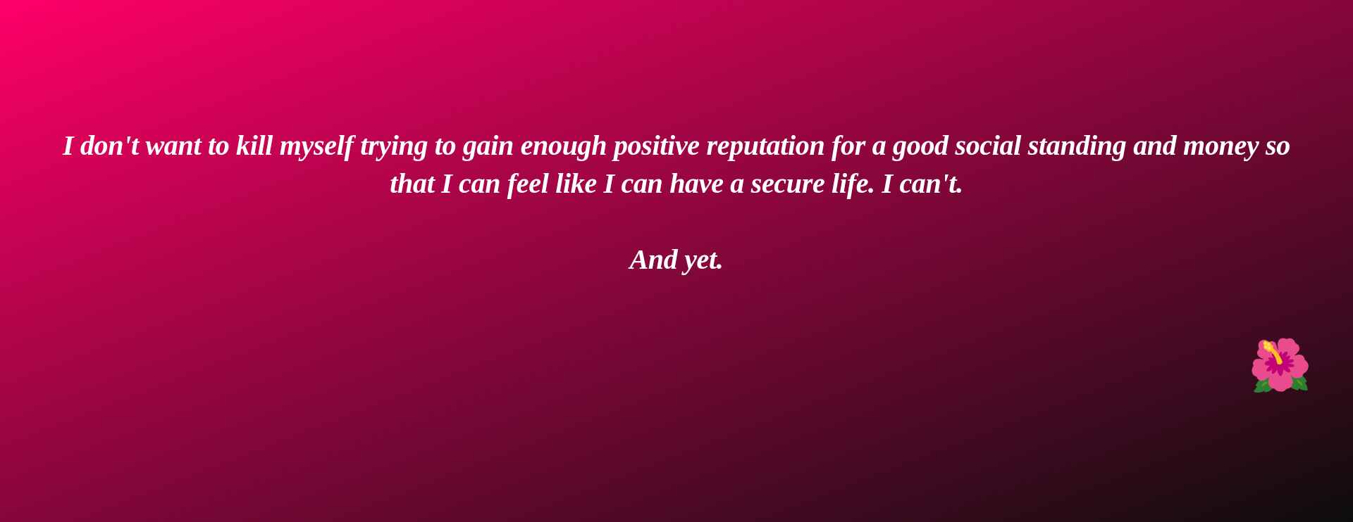 Inspirational quote:I don't want to kill myself trying to gain enough positive reputation for a good social standing and money so that I can feel like I can have a secure life. I can't.

And yet. by 🌺