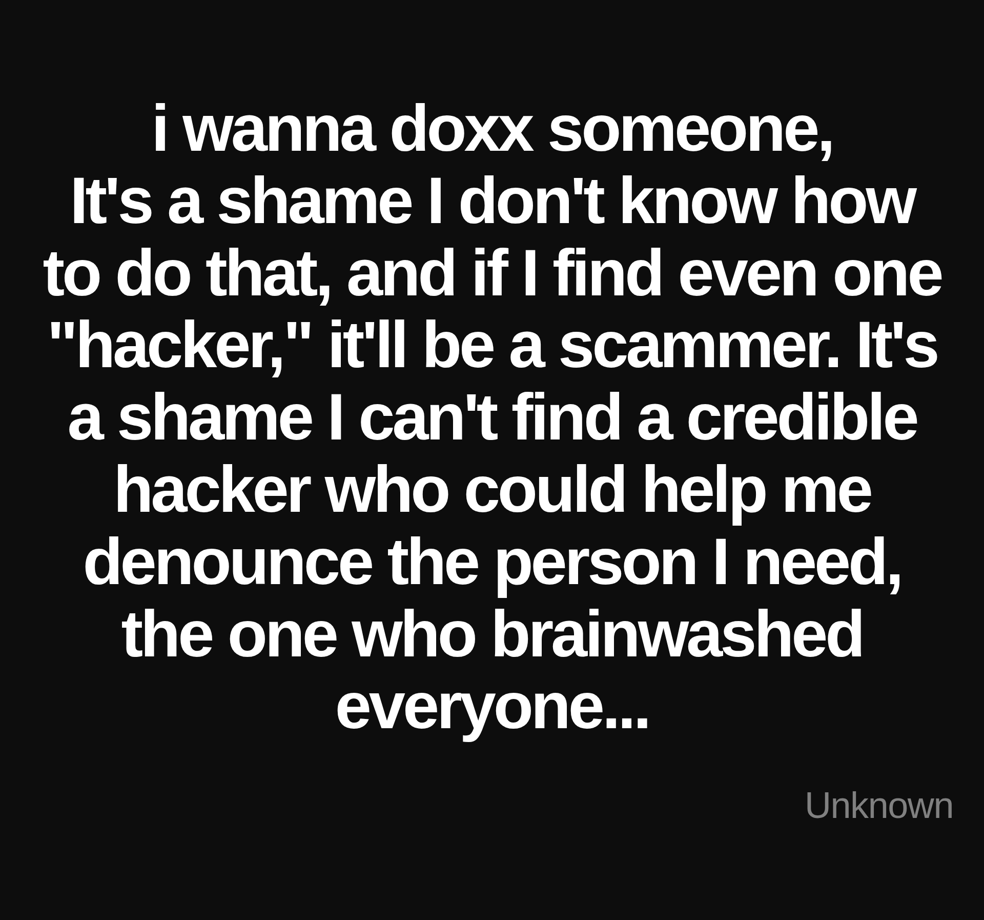 Inspirational quote:i wanna doxx someone,
It's a shame I don't know how to do that, and if I find even one "hacker," it'll be a scammer. It's a shame I can't find a credible hacker who could help me denounce the person I need, the one who brainwashed everyone... by Unknown