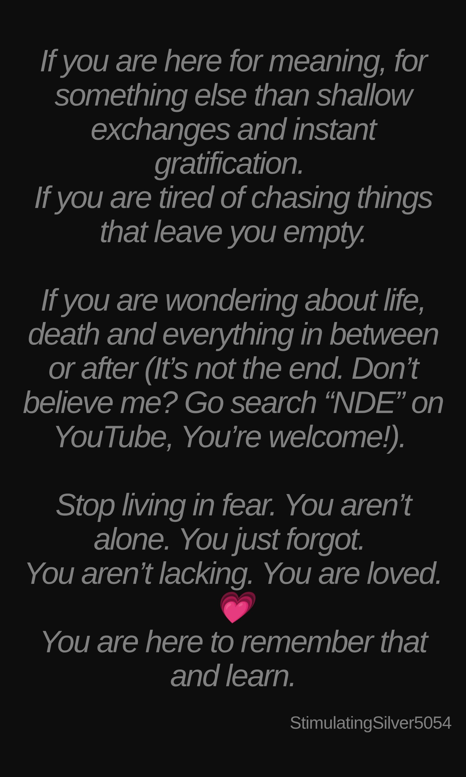 Inspirational quote:If you are here for meaning, for something else than shallow exchanges and instant gratification. 
If you are tired of chasing things that leave you empty.

If you are wondering about life, death and everything in between or after (It’s not the end. Don’t believe me? Go search “NDE” on YouTube, You’re welcome!). 

Stop living in fear. You aren’t alone. You just forgot. 
You aren’t lacking. You are loved.💗
You are here to remember that and learn. by StimulatingSilver5054