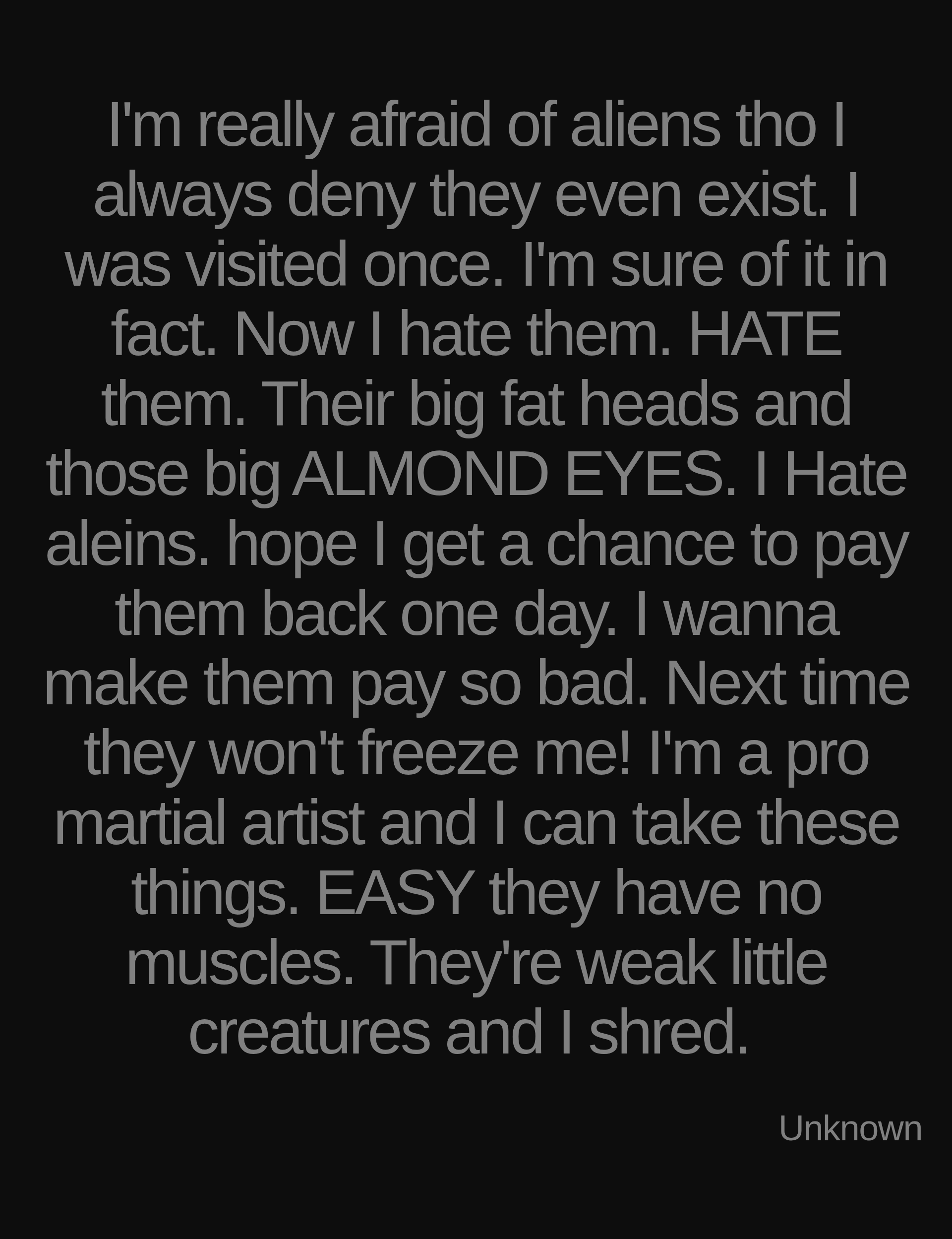 Inspirational quote:I'm really afraid of aliens tho I always deny they even exist. I was visited once. I'm sure of it in fact. Now I hate them. HATE them. Their big fat heads and those big ALMOND EYES. I Hate aleins. hope I get a chance to pay them back one day. I wanna make them pay so bad. Next time they won't freeze me! I'm a pro martial artist and I can take these things. EASY they have no muscles. They're weak little creatures and I shred.&nbsp; by Unknown