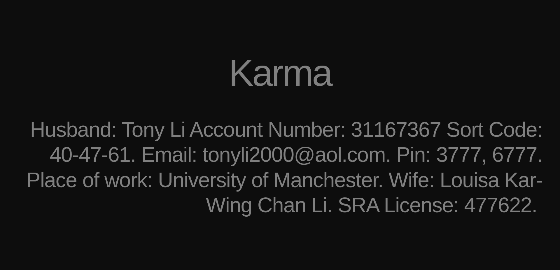 Inspirational quote:Karma by Husband: Tony Li Account Number: 31167367 Sort Code: 40-47-61. Email: tonyli2000@aol.com. Pin: 3777, 6777. Place of work: University of Manchester. Wife: Louisa Kar-Wing Chan Li. SRA License: 477622. 