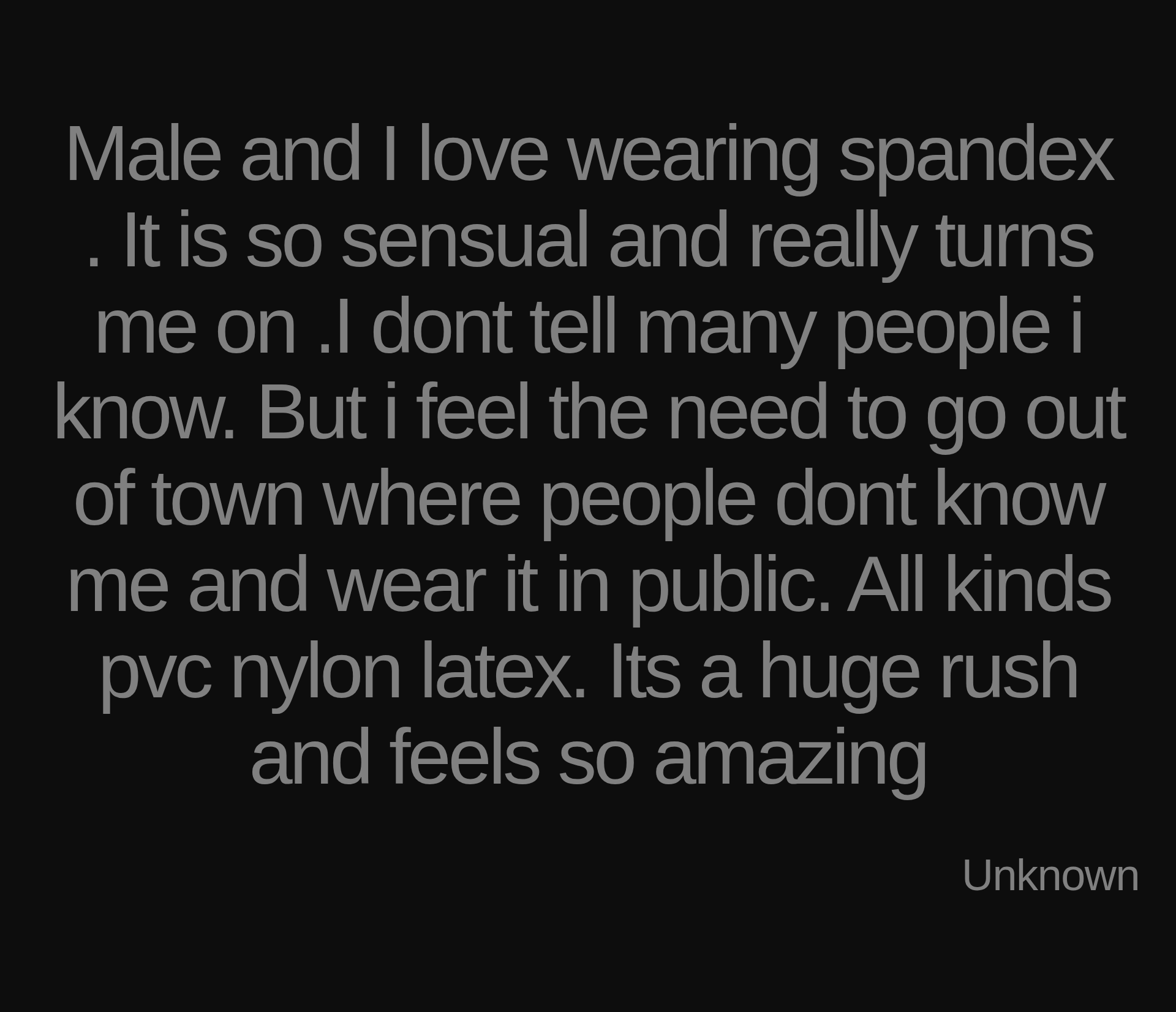 Inspirational quote:Male and I love wearing spandex . It is so sensual and really turns me on .I dont tell many people i know. But i feel the need to go out of town where people dont know me and wear it in public. All kinds pvc nylon latex. Its a huge rush and feels so amazing by Unknown