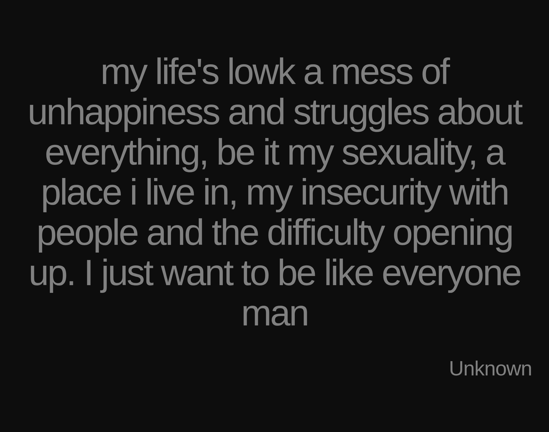 Inspirational quote:my life's lowk a mess of unhappiness and struggles about everything, be it my sexuality, a place i live in, my insecurity with people and the difficulty opening up. I just want to be like everyone man by Unknown