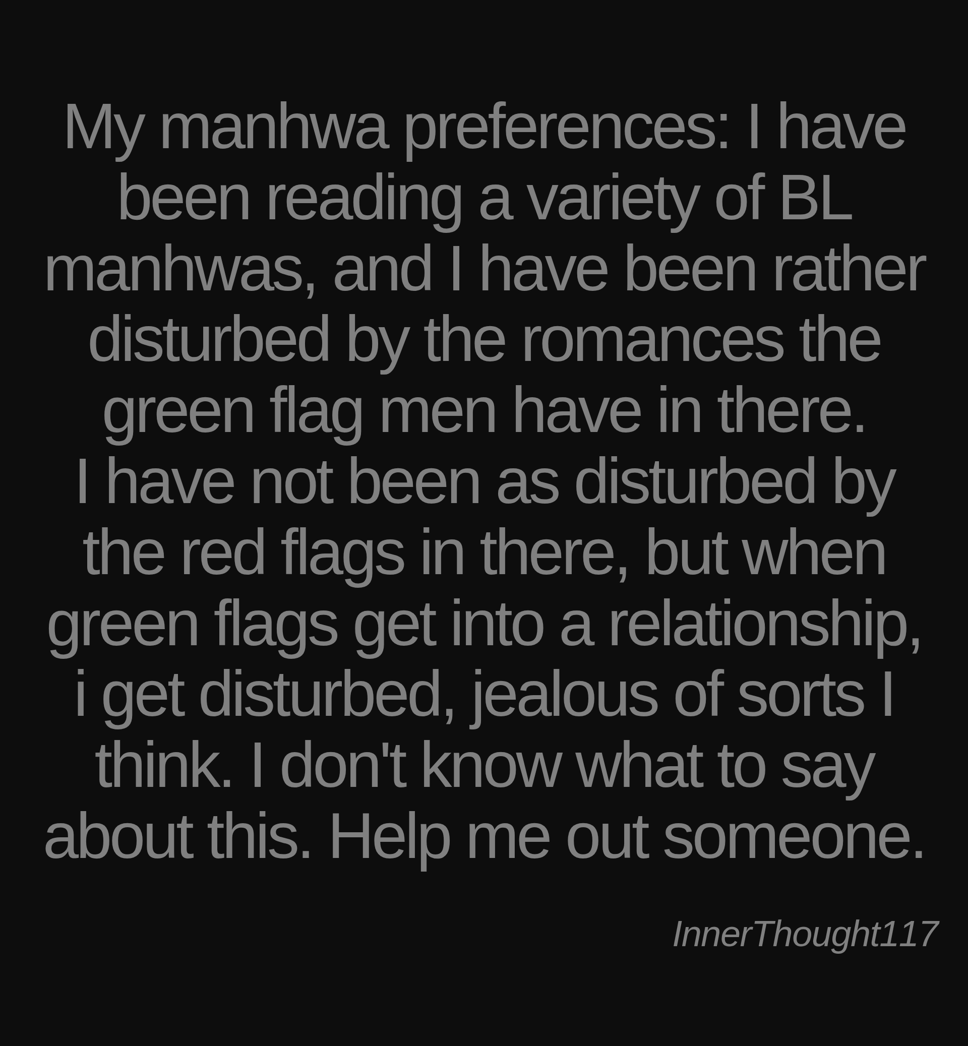 Inspirational quote:My manhwa preferences: I have been reading a variety of BL manhwas, and I have been rather disturbed by the romances the green flag men have in there.
I have not been as disturbed by the red flags in there, but when green flags get into a relationship, i get disturbed, jealous of sorts I think. I don't know what to say about this. Help me out someone. by InnerThought117