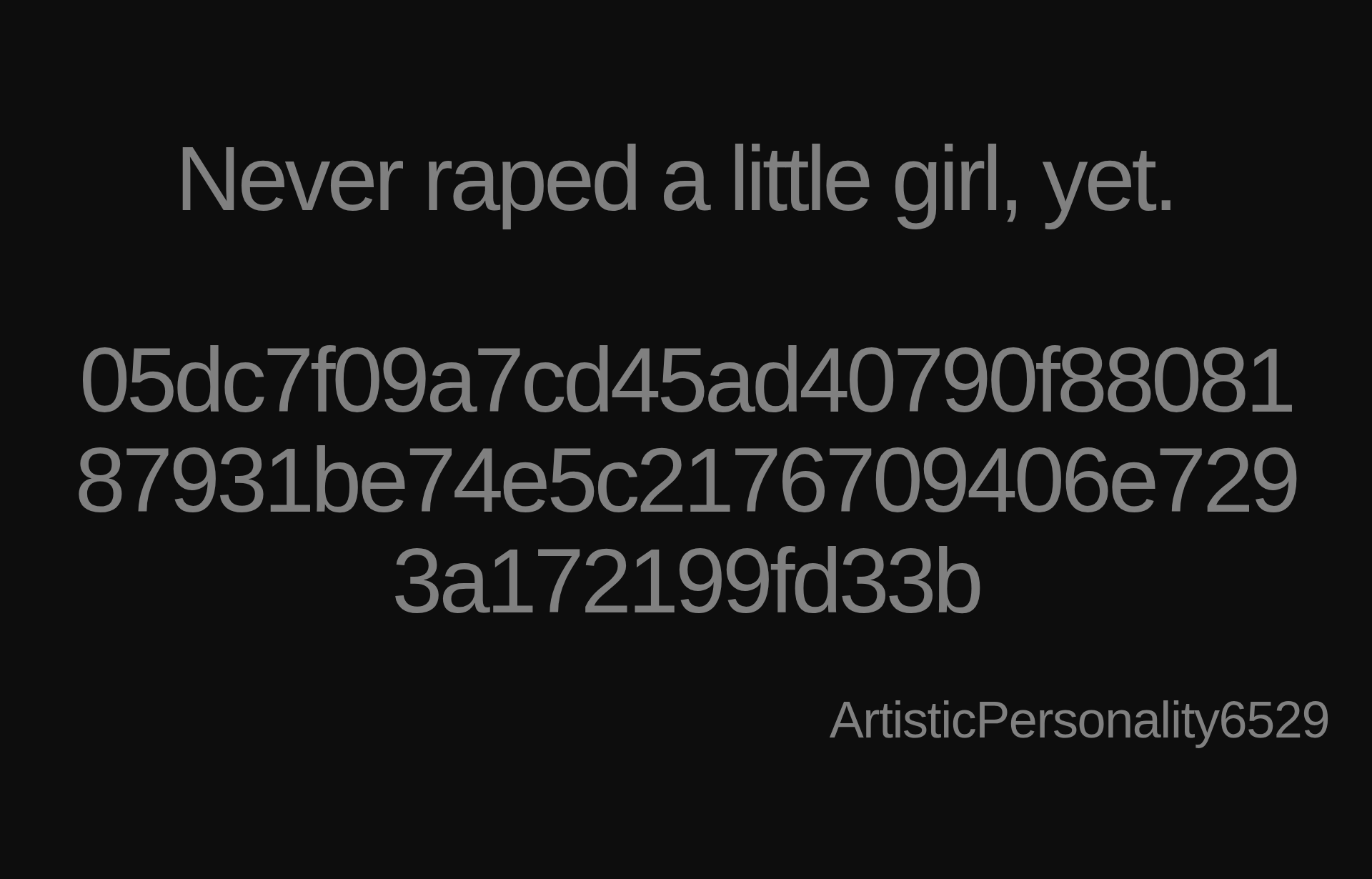 Inspirational quote:Never raped a little girl, yet.&nbsp;

05dc7f09a7cd45ad40790f8808187931be74e5c2176709406e7293a172199fd33b by ArtisticPersonality6529