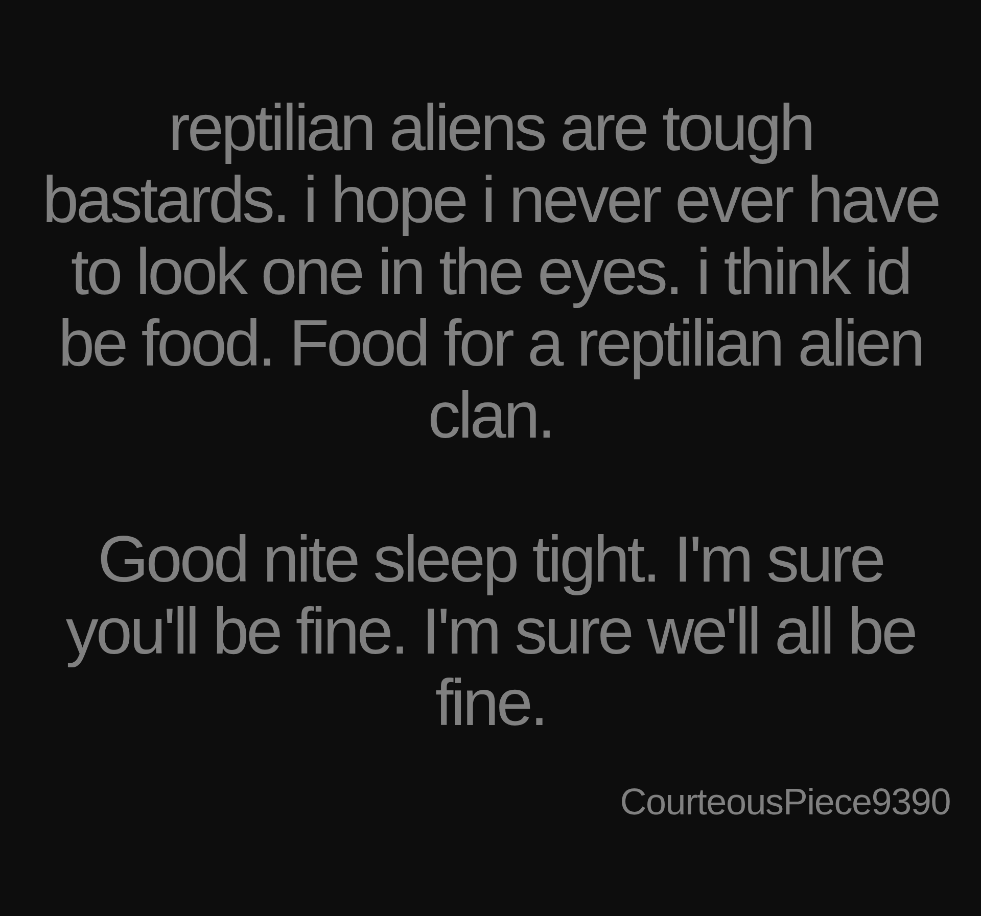 Inspirational quote:reptilian aliens are tough bastards. i hope i never ever have to look one in the eyes. i think id be food. Food for a reptilian alien clan.

Good nite sleep tight. I'm sure you'll be fine. I'm sure we'll all be fine. by CourteousPiece9390
