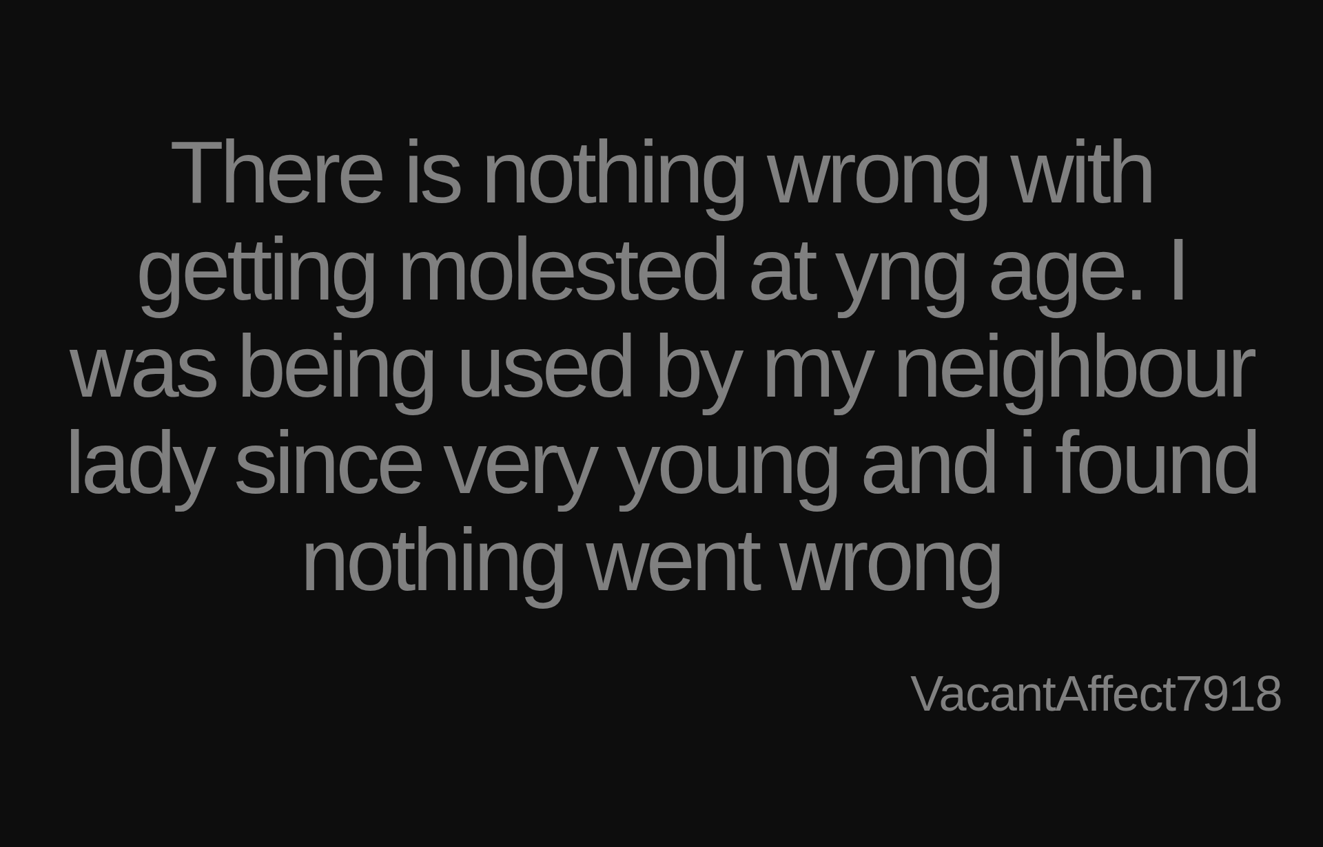 Inspirational quote:There is nothing wrong with getting molested at yng age. I was being used by my neighbour lady since very young and i found nothing went wrong  by VacantAffect7918