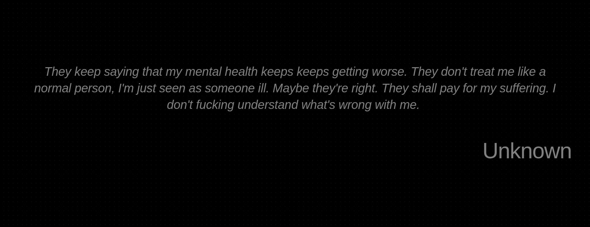 Inspirational quote:They keep saying that my mental health keeps keeps getting worse. They don't treat me like a normal person, I'm just seen as someone ill. Maybe they're right. They shall pay for my suffering. I don't fucking understand what's wrong with me.  by Unknown