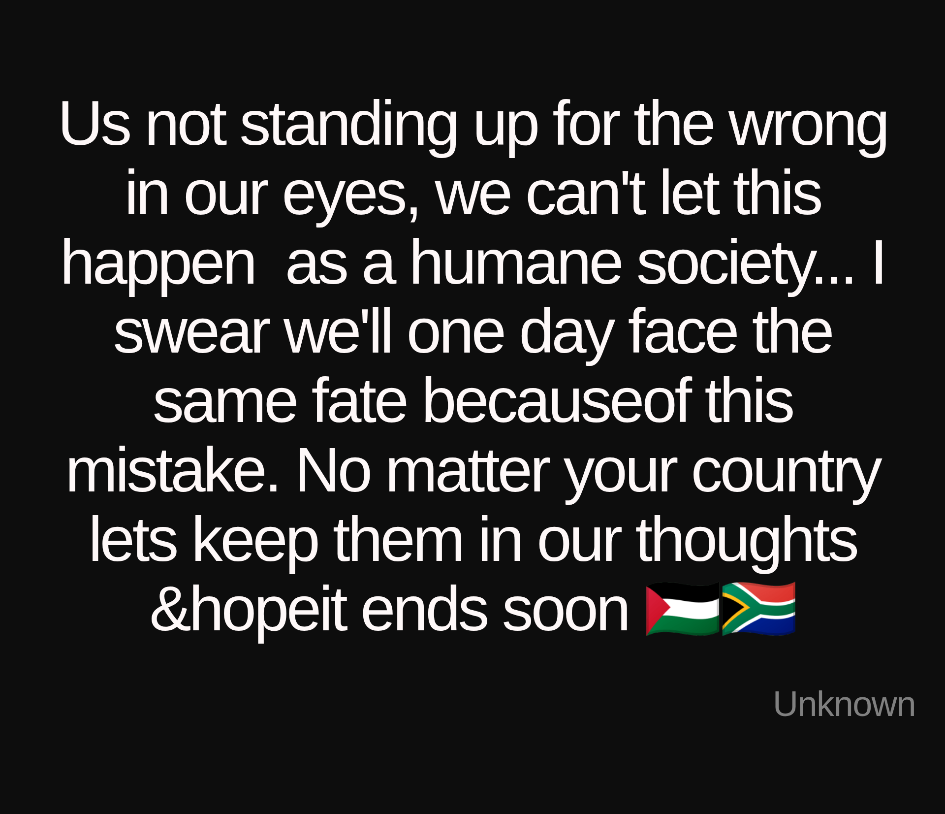 Inspirational quote:Us not standing up for the wrong in our eyes, we can't let this happen  as a humane society... I swear we'll one day face the same fate becauseof this mistake. No matter your country lets keep them in our thoughts &amp;hopeit ends soon 🇵🇸🇿🇦 by Unknown