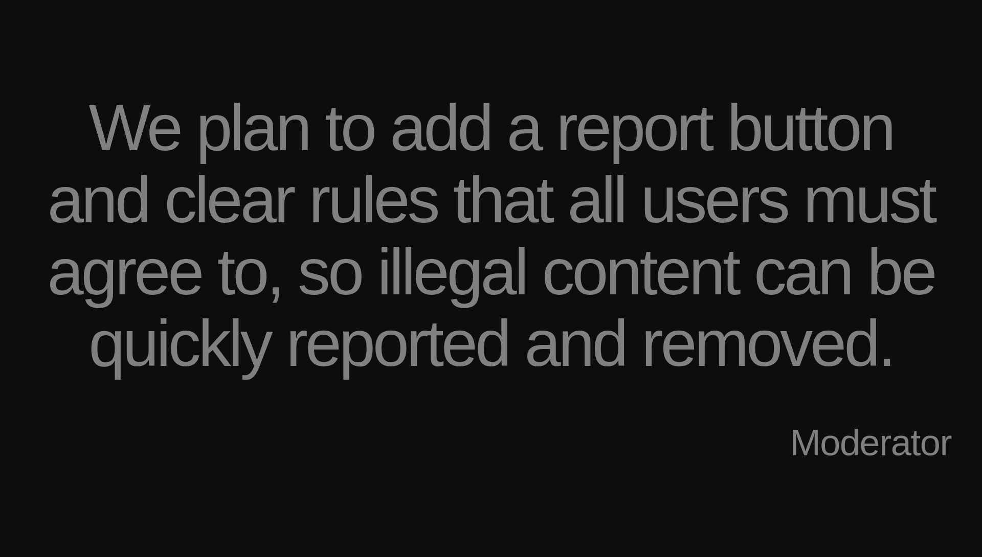 Inspirational quote:We plan to add a report button and clear rules that all users must agree to, so illegal content can be quickly reported and removed. by Moderator