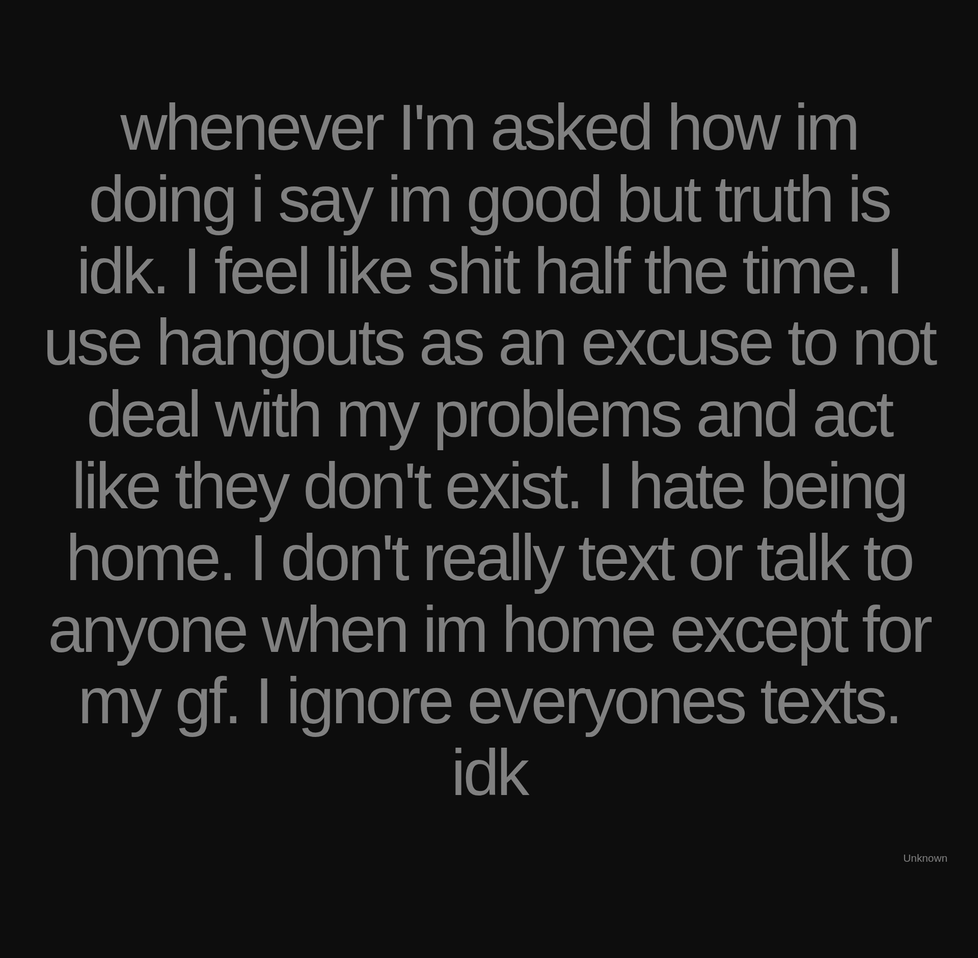 Inspirational quote:whenever I'm asked how im doing i say im good but truth is idk. I feel like shit half the time. I use hangouts as an excuse to not deal with my problems and act like they don't exist. I hate being home. I don't really text or talk to anyone when im home except for my gf. I ignore everyones texts. idk by Unknown